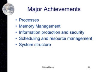 26
Major Achievements
• Processes
• Memory Management
• Information protection and security
• Scheduling and resource management
• System structure
Shikha Manrai
 