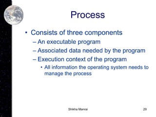 29
Process
• Consists of three components
– An executable program
– Associated data needed by the program
– Execution context of the program
• All information the operating system needs to
manage the process
Shikha Manrai
 