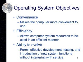 3
Operating System Objectives
• Convenience
– Makes the computer more convenient to
use
• Efficiency
– Allows computer system resources to be
used in an efficient manner
• Ability to evolve
– Permit effective development, testing, and
introduction of new system functions
without interfering with service
Shikha Manrai
 