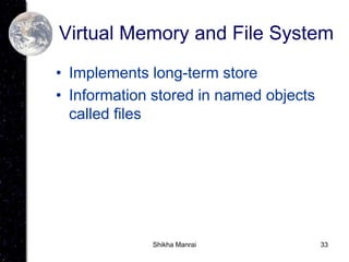 33
Virtual Memory and File System
• Implements long-term store
• Information stored in named objects
called files
Shikha Manrai
 