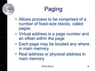 34
Paging
• Allows process to be comprised of a
number of fixed-size blocks, called
pages
• Virtual address is a page number and
an offset within the page
• Each page may be located any where
in main memory
• Real address or physical address in
main memory
Shikha Manrai
 