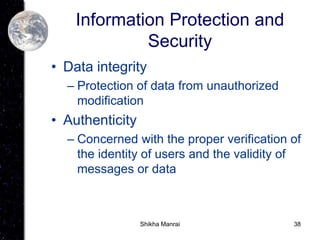 38
Information Protection and
Security
• Data integrity
– Protection of data from unauthorized
modification
• Authenticity
– Concerned with the proper verification of
the identity of users and the validity of
messages or data
Shikha Manrai
 
