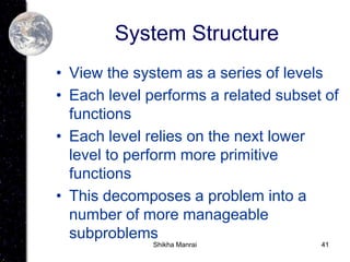 41
System Structure
• View the system as a series of levels
• Each level performs a related subset of
functions
• Each level relies on the next lower
level to perform more primitive
functions
• This decomposes a problem into a
number of more manageable
subproblems
Shikha Manrai
 