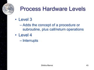 43
Process Hardware Levels
• Level 3
– Adds the concept of a procedure or
subroutine, plus call/return operations
• Level 4
– Interrupts
Shikha Manrai
 