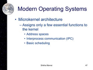 47
Modern Operating Systems
• Microkernel architecture
– Assigns only a few essential functions to
the kernel
• Address spaces
• Interprocess communication (IPC)
• Basic scheduling
Shikha Manrai
 