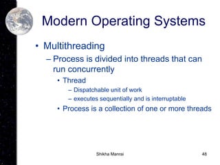 48
Modern Operating Systems
• Multithreading
– Process is divided into threads that can
run concurrently
• Thread
– Dispatchable unit of work
– executes sequentially and is interruptable
• Process is a collection of one or more threads
Shikha Manrai
 