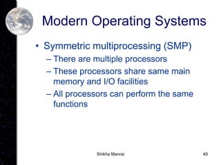 49
Modern Operating Systems
• Symmetric multiprocessing (SMP)
– There are multiple processors
– These processors share same main
memory and I/O facilities
– All processors can perform the same
functions
Shikha Manrai
 