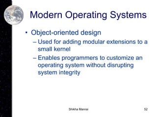 52
Modern Operating Systems
• Object-oriented design
– Used for adding modular extensions to a
small kernel
– Enables programmers to customize an
operating system without disrupting
system integrity
Shikha Manrai
 