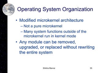 55
Operating System Organization
• Modified microkernel architecture
– Not a pure microkernel
– Many system functions outside of the
microkernel run in kernel mode
• Any module can be removed,
upgraded, or replaced without rewriting
the entire system
Shikha Manrai
 