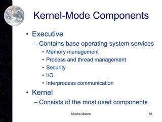 56
Kernel-Mode Components
• Executive
– Contains base operating system services
• Memory management
• Process and thread management
• Security
• I/O
• Interprocess communication
• Kernel
– Consists of the most used components
Shikha Manrai
 