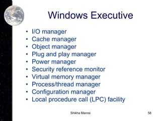 58
Windows Executive
• I/O manager
• Cache manager
• Object manager
• Plug and play manager
• Power manager
• Security reference monitor
• Virtual memory manager
• Process/thread manager
• Configuration manager
• Local procedure call (LPC) facility
Shikha Manrai
 