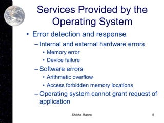 6
Services Provided by the
Operating System
• Error detection and response
– Internal and external hardware errors
• Memory error
• Device failure
– Software errors
• Arithmetic overflow
• Access forbidden memory locations
– Operating system cannot grant request of
application
Shikha Manrai
 