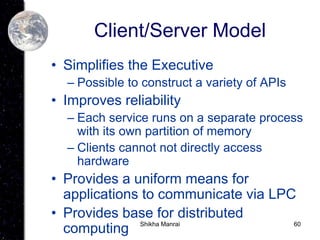 60
Client/Server Model
• Simplifies the Executive
– Possible to construct a variety of APIs
• Improves reliability
– Each service runs on a separate process
with its own partition of memory
– Clients cannot not directly access
hardware
• Provides a uniform means for
applications to communicate via LPC
• Provides base for distributed
computing Shikha Manrai
 
