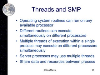 61
Threads and SMP
• Operating system routines can run on any
available processor
• Different routines can execute
simultaneously on different processors
• Multiple threads of execution within a single
process may execute on different processors
simultaneously
• Server processes may use multiple threads
• Share data and resources between process
Shikha Manrai
 