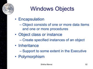 62
Windows Objects
• Encapsulation
– Object consists of one or more data items
and one or more procedures
• Object class or instance
– Create specified instances of an object
• Inheritance
– Support to some extent in the Executive
• Polymorphism
Shikha Manrai
 