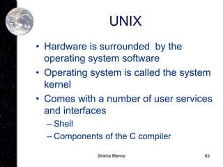 63
UNIX
• Hardware is surrounded by the
operating system software
• Operating system is called the system
kernel
• Comes with a number of user services
and interfaces
– Shell
– Components of the C compiler
Shikha Manrai
 