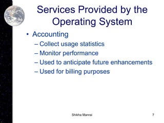 7
Services Provided by the
Operating System
• Accounting
– Collect usage statistics
– Monitor performance
– Used to anticipate future enhancements
– Used for billing purposes
Shikha Manrai
 