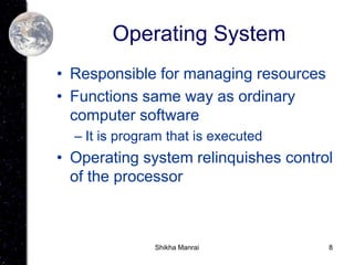 8
Operating System
• Responsible for managing resources
• Functions same way as ordinary
computer software
– It is program that is executed
• Operating system relinquishes control
of the processor
Shikha Manrai
 