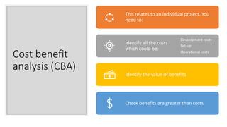 Cost benefit
analysis (CBA)
This relates to an individual project. You
need to:
Identify all the costs
which could be:
Development costs
Set-up
Operational costs
Identify the value of benefits
Check benefits are greater than costs
 