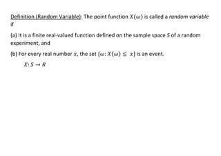 Definition (Random Variable): The point function 𝑋(𝜔) is called a random variable
if
(a) It is a finite real-valued function defined on the sample space S of a random
experiment, and
(b) For every real number 𝑥, the set {𝜔: 𝑋(𝜔) ≤ 𝑥} is an event.
𝑋: 𝑆 → 𝑅
 