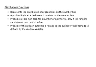 Distributions Functions:
• Represents the distribution of probabilities on the number line
• A probability is attached to each number on the number line
• Probabilities are non-zero for a number or an interval, only if the random
variable can take on that value
• Probability that 𝑥 is an outcome is related to the event corresponding to 𝑥
defined by the random variable
 