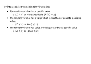 Events associated with a random variable are:
• The random variable has a specific value
o {𝑋 = 𝑥} or more specifically {𝑋(𝜔) = 𝑥}
• The random variable has a value which is less than or equal to a specific
value:
o {𝑋 ≤ 𝑥} or 𝑋(𝜔) ≤ 𝑥}
• The random variable has value which is greater than a specific value
o {𝑋 ≥ 𝑥} or {𝑋(𝜔) ≥ 𝑥}
 