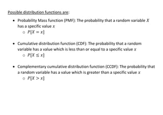 Possible distribution functions are:
• Probability Mass function (PMF): The probability that a random variable 𝑋
has a specific value 𝑥
o 𝑃[𝑋 = 𝑥]
• Cumulative distribution function (CDF): The probability that a random
variable has a value which is less than or equal to a specific value 𝑥
o 𝑃[𝑋 ≤ 𝑥]
• Complementary cumulative distribution function (CCDF): The probability that
a random variable has a value which is greater than a specific value 𝑥
o 𝑃[𝑋 > 𝑥]
 