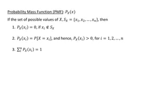 Probability Mass Function (PMF): 𝑃𝑋(𝑥)
If the set of possible values of 𝑋, 𝑆𝑋 = {𝑥1, 𝑥2, … , 𝑥𝑛}, then
1. 𝑃𝑋(𝑥𝑖) = 0, if 𝑥𝑖 ∉ 𝑆𝑋
2. 𝑃𝑋(𝑥𝑖) = 𝑃[𝑋 = 𝑥𝑖], and hence, 𝑃𝑋(𝑥𝑖) > 0, for 𝑖 = 1, 2, … , 𝑛
3. ∑ 𝑃𝑋(𝑥𝑖) = 1
𝑛
𝑖
 