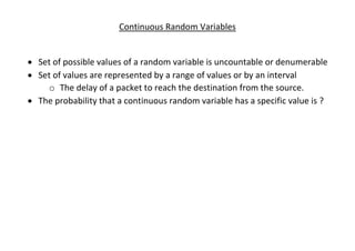 Continuous Random Variables
• Set of possible values of a random variable is uncountable or denumerable
• Set of values are represented by a range of values or by an interval
o The delay of a packet to reach the destination from the source.
• The probability that a continuous random variable has a specific value is ?
 