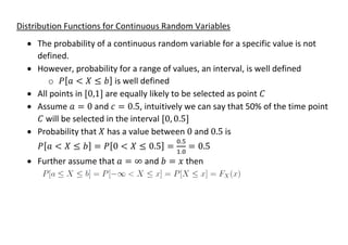 Distribution Functions for Continuous Random Variables
• The probability of a continuous random variable for a specific value is not
defined.
• However, probability for a range of values, an interval, is well defined
o 𝑃[𝑎 < 𝑋 ≤ 𝑏] is well defined
• All points in [0,1] are equally likely to be selected as point 𝐶
• Assume 𝑎 = 0 and 𝑐 = 0.5, intuitively we can say that 50% of the time point
𝐶 will be selected in the interval [0, 0.5]
• Probability that 𝑋 has a value between 0 and 0.5 is
𝑃[𝑎 < 𝑋 ≤ 𝑏] = 𝑃[0 < 𝑋 ≤ 0.5] =
0.5
1.0
= 0.5
• Further assume that 𝑎 = ∞ and 𝑏 = 𝑥 then
 