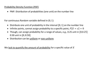 Probability Density Function (PDF)
• PMF: Distribution of probabilities (one unit) on the number line
For continuous Random variable defined in (0, 1)
• Distribute one unit of probability in the interval [0, 1] on the number line
• Infinite points, cannot assign probability to a specific point, 𝑃[𝑋 = 𝑥] = 0
• Though, can assign probability for a range of values, e.g., 0.25 unit in [0,0.25]
0.50 unit in [0, 0.50]
• Distribution can be uniform or non-uniform
We lack to quantify the amount of probability for a specific value of 𝑋
 