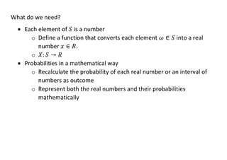 What do we need?
• Each element of 𝑆 is a number
o Define a function that converts each element 𝜔 ∈ 𝑆 into a real
number 𝑥 ∈ 𝑅.
o 𝑋: 𝑆 → 𝑅
• Probabilities in a mathematical way
o Recalculate the probability of each real number or an interval of
numbers as outcome
o Represent both the real numbers and their probabilities
mathematically
 