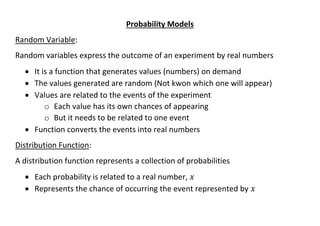 Probability Models
Random Variable:
Random variables express the outcome of an experiment by real numbers
• It is a function that generates values (numbers) on demand
• The values generated are random (Not kwon which one will appear)
• Values are related to the events of the experiment
o Each value has its own chances of appearing
o But it needs to be related to one event
• Function converts the events into real numbers
Distribution Function:
A distribution function represents a collection of probabilities
• Each probability is related to a real number, 𝑥
• Represents the chance of occurring the event represented by 𝑥
 