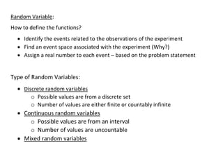 Random Variable:
How to define the functions?
• Identify the events related to the observations of the experiment
• Find an event space associated with the experiment (Why?)
• Assign a real number to each event – based on the problem statement
Type of Random Variables:
• Discrete random variables
o Possible values are from a discrete set
o Number of values are either finite or countably infinite
• Continuous random variables
o Possible values are from an interval
o Number of values are uncountable
• Mixed random variables
 