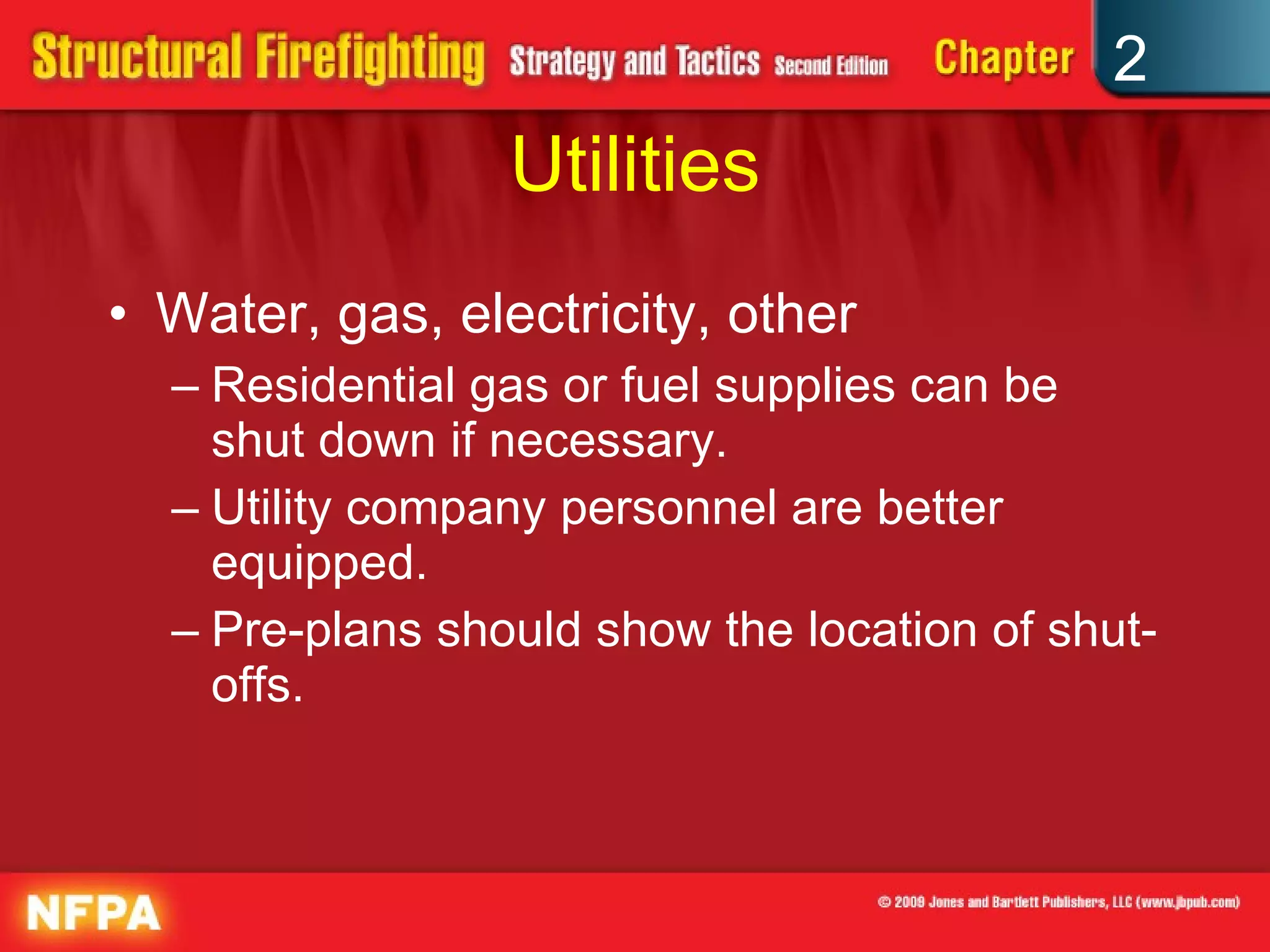 Utilities Water, gas, electricity, other Residential gas or fuel supplies can be shut down if necessary. Utility company personnel are better equipped. Pre-plans should show the location of shut-offs. 