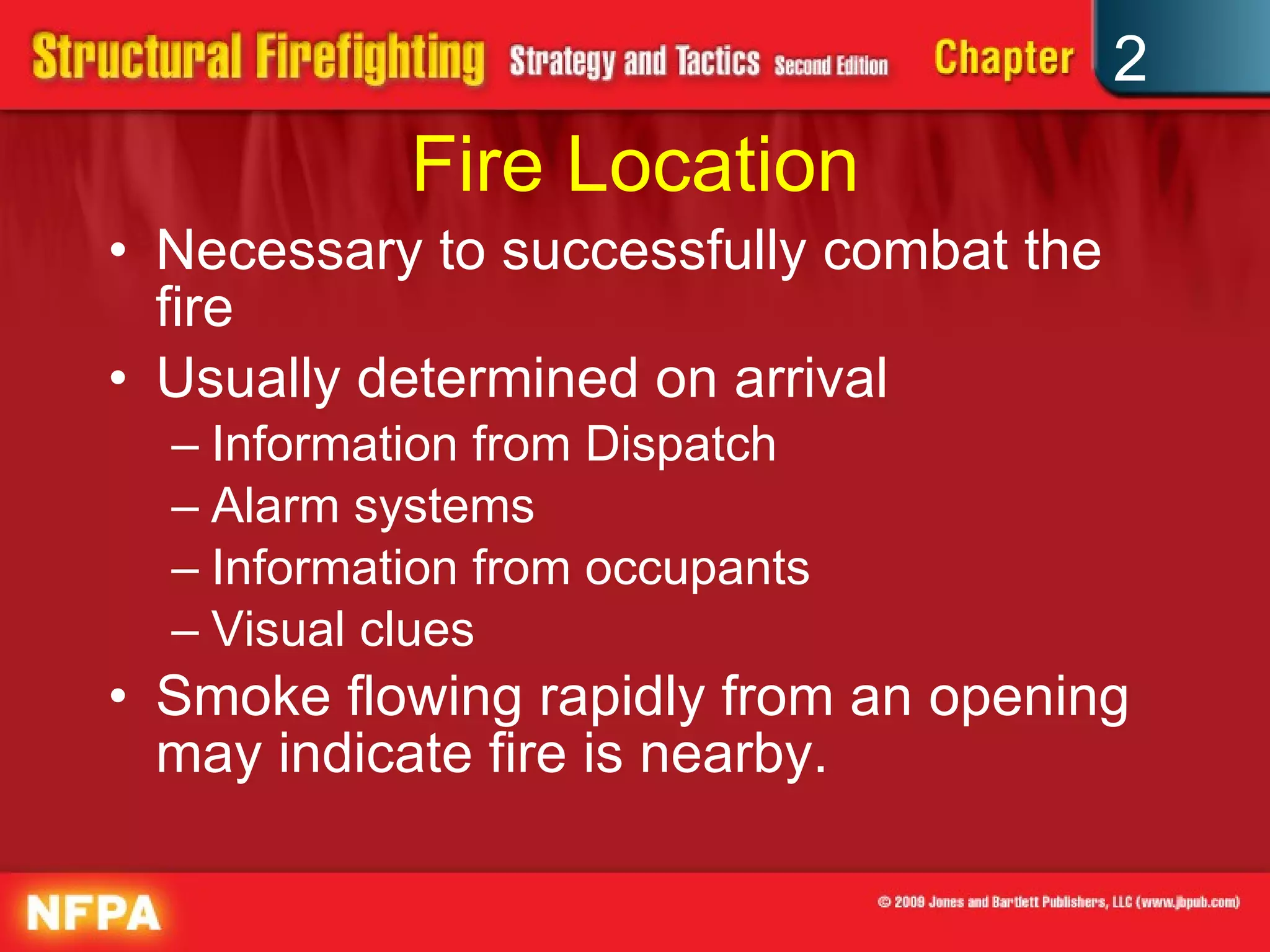 Fire Location Necessary to successfully combat the fire Usually determined on arrival Information from Dispatch Alarm systems Information from occupants Visual clues Smoke flowing rapidly from an opening may indicate fire is nearby. 