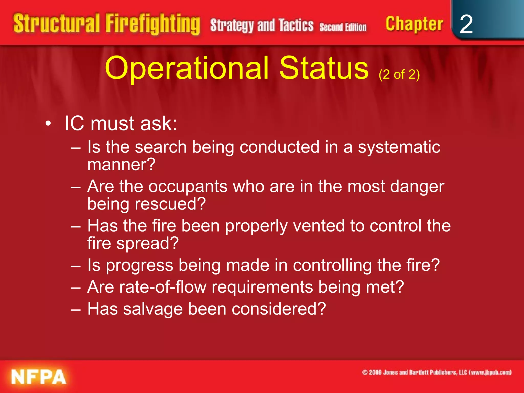 Operational Status  (2 of 2) IC must ask: Is the search being conducted in a systematic manner? Are the occupants who are in the most danger being rescued? Has the fire been properly vented to control the fire spread? Is progress being made in controlling the fire? Are rate-of-flow requirements being met? Has salvage been considered? 