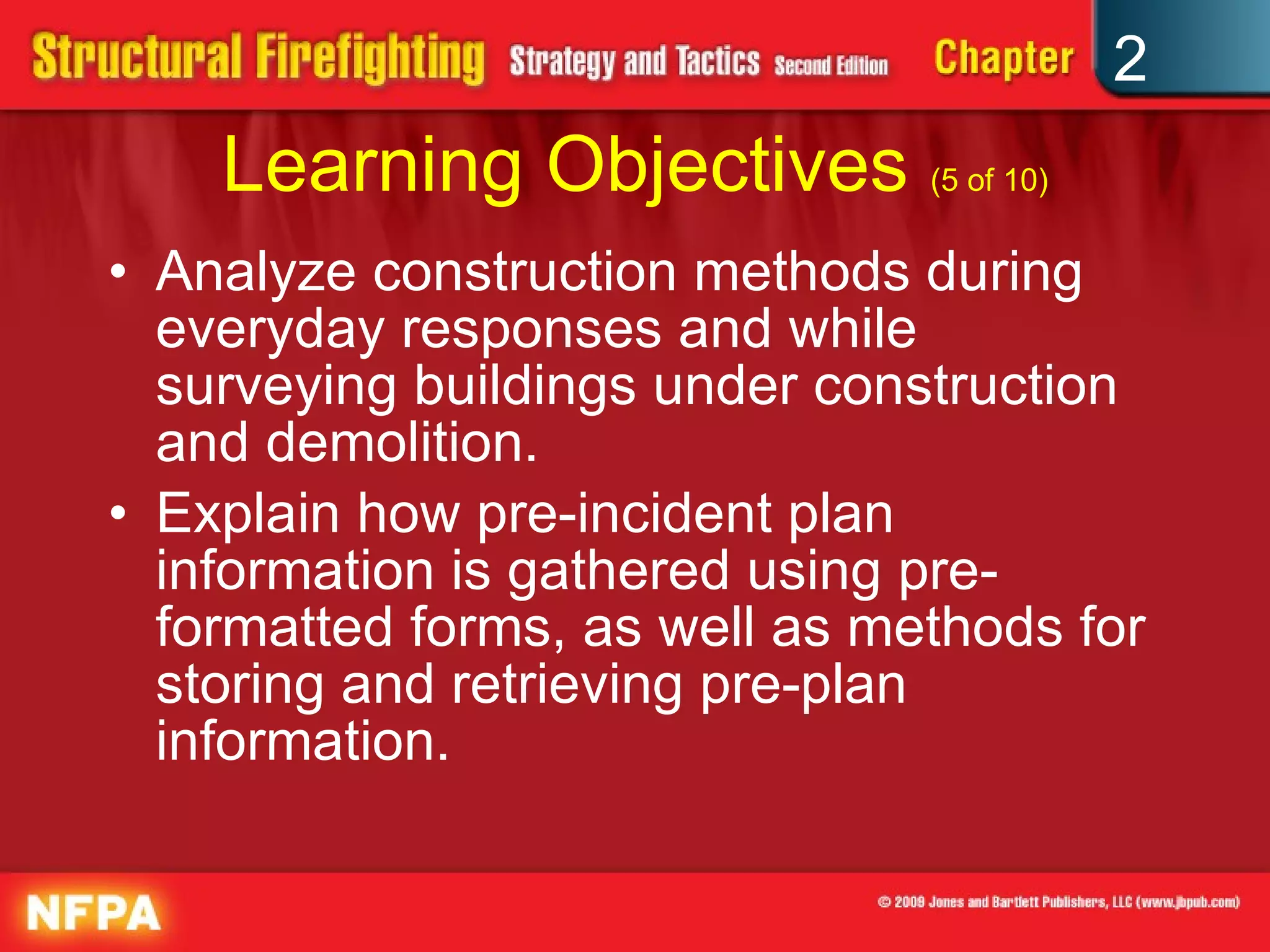 Learning Objectives  (5 of 10) Analyze construction methods during everyday responses and while surveying buildings under construction and demolition. Explain how pre-incident plan information is gathered using pre-formatted forms, as well as methods for storing and retrieving pre-plan information. 