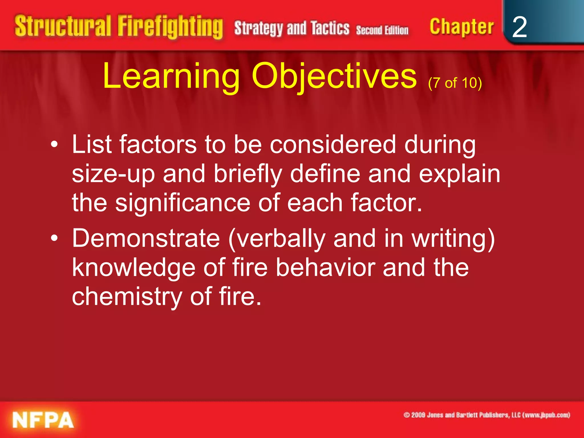 Learning Objectives  (7 of 10) List factors to be considered during size-up and briefly define and explain the significance of each factor. Demonstrate (verbally and in writing) knowledge of fire behavior and the chemistry of fire. 