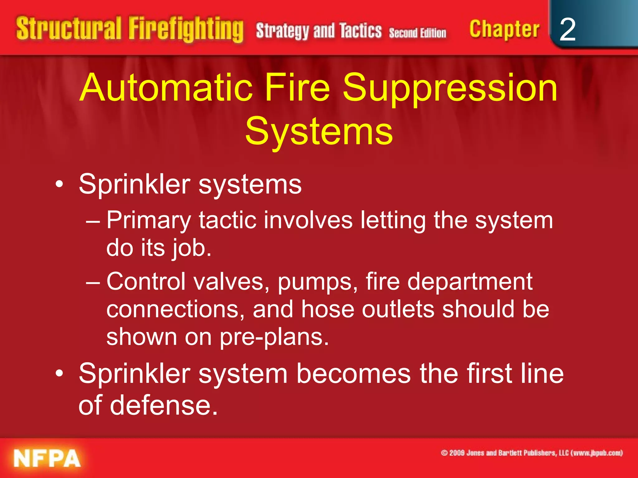 Automatic Fire Suppression Systems Sprinkler systems Primary tactic involves letting the system do its job. Control valves, pumps, fire department connections, and hose outlets should be shown on pre-plans. Sprinkler system becomes the first line of defense. 