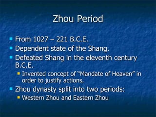 Zhou Period From 1027 – 221 B.C.E. Dependent state of the Shang. Defeated Shang in the eleventh century B.C.E. Invented concept of “Mandate of Heaven” in order to justify actions. Zhou dynasty split into two periods: Western Zhou and Eastern Zhou 