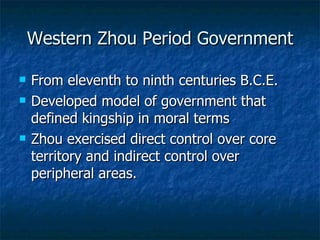 Western Zhou Period Government From eleventh to ninth centuries B.C.E. Developed model of government that defined kingship in moral terms Zhou exercised direct control over core territory and indirect control over peripheral areas. 