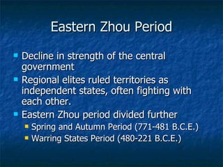 Eastern Zhou Period Decline in strength of the central government Regional elites ruled territories as independent states, often fighting with each other. Eastern Zhou period divided further Spring and Autumn Period (771-481 B.C.E.) Warring States Period (480-221 B.C.E.) 