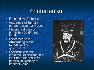 Confucianism Founded by Confucius Assumes that human nature is essentially good Hierarchical view of universe, society, and family Concerned with establishing moral foundations of government Confucius was not influential in his time, but later became dominant political philosophy of imperial China. 