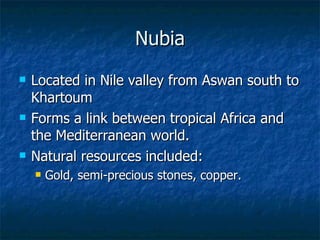 Nubia Located in Nile valley from Aswan south to Khartoum Forms a link between tropical Africa and the Mediterranean world. Natural resources included: Gold, semi-precious stones, copper. 