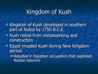 Kingdom of Kush Kingdom of Kush developed in southern part of Nubia by 1750 B.C.E. Kush noted from metalworking and construction Egypt invaded Kush during New Kingdom period. Resulted in Egyptian occupation that exploited Nubian laborers 