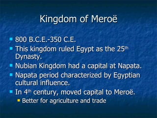 Kingdom of Meroë 800 B.C.E.-350 C.E. This kingdom ruled Egypt as the 25 th  Dynasty. Nubian Kingdom had a capital at Napata. Napata period characterized by Egyptian cultural influence. In 4 th  century, moved capital to Meroë. Better for agriculture and trade 