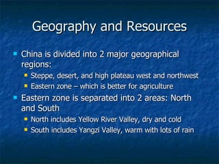 Geography and Resources China is divided into 2 major geographical regions: Steppe, desert, and high plateau west and northwest Eastern zone – which is better for agriculture Eastern zone is separated into 2 areas: North and South North includes Yellow River Valley, dry and cold South includes Yangzi Valley, warm with lots of rain 