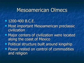 Mesoamerican Olmecs 1200-400 B.C.E. Most important Mesoamerican preclassic civilization Major centers of civilization were located along the coast of Mexico Political structure built around kingship Power rested on control of commodities and religion 