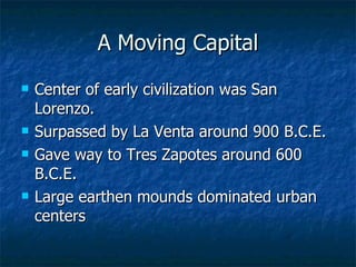 A Moving Capital Center of early civilization was San Lorenzo. Surpassed by La Venta around 900 B.C.E. Gave way to Tres Zapotes around 600 B.C.E. Large earthen mounds dominated urban centers 
